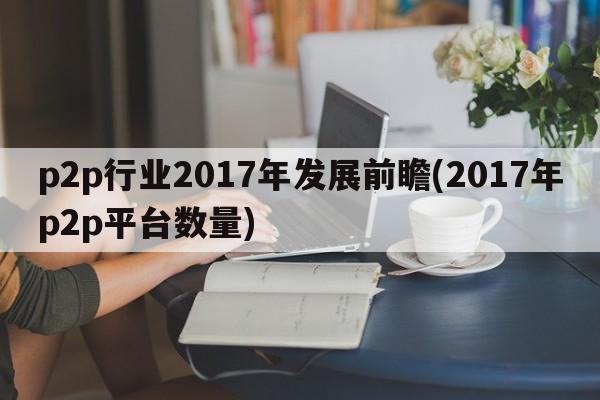 p2p行业2017年发展前瞻(2017年p2p平台数量)