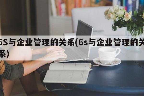 6S与企业管理的关系(6s与企业管理的关系)